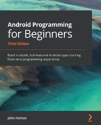 Android Programming for Beginners: Build in-depth, full-featured Android apps starting from zero programming experience, 3rd Edition - John Horton - cover