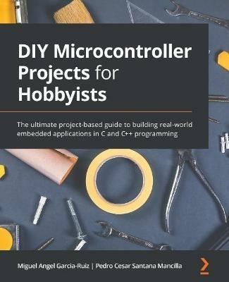 DIY Microcontroller Projects for Hobbyists: The ultimate project-based guide to building real-world embedded applications in C and C++ programming - Miguel Angel Garcia-Ruiz,Pedro Cesar Santana Mancilla - cover