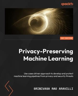 Privacy-Preserving Machine Learning: A use-case-driven approach to building and protecting ML pipelines from privacy and security threats - Srinivas Rao Aravilli - cover