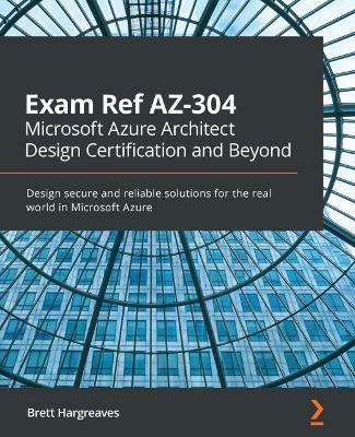 Exam Ref AZ-304 Microsoft Azure Architect Design Certification and Beyond: Design secure and reliable solutions for the real world in Microsoft Azure - Brett Hargreaves - cover