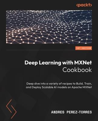 Deep Learning with MXNet Cookbook: Deep dive into a variety of recipes to Build, Train, and Deploy Scalable AI models on Apache MXNet - Andres Perez-Torres - cover