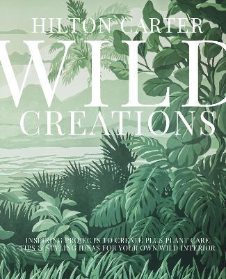 Wild Creations: Inspiring Projects to Create Plus Plant Care Tips & Styling Ideas for Your Own Wild Interior - Hilton Carter - cover