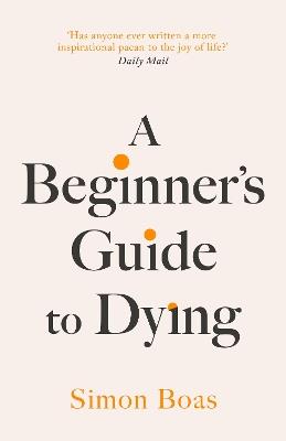 A Beginner's Guide to Dying: The Sunday Times Bestseller, 'Has anyone ever written a more inspirational paean to the joy of life?' Daily Mail - Simon Boas - cover