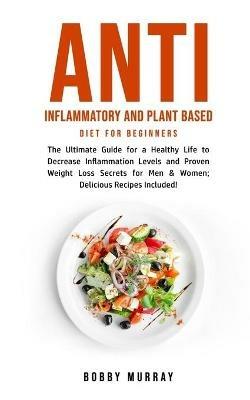 Anti Inflammatory and Plant Based Diet for Beginners: The Ultimate Guide for a Healthy Life to Decrease Inflammation Levels and Proven Weight Loss Secrets for Men & Women; Delicious Recipes Included! - Bobby Murray - cover