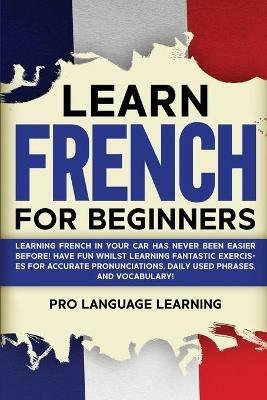 Learn French for Beginners: Learning French in Your Car Has Never Been Easier Before! Have Fun Whilst Learning Fantastic Exercises for Accurate Pronunciations, Daily Used Phrases, and Vocabulary! - Pro Language Learning - cover