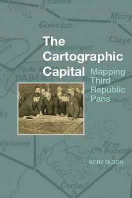 The Cartographic Capital: Mapping Third Republic Paris, 1889-1934 - Kory Olson - cover