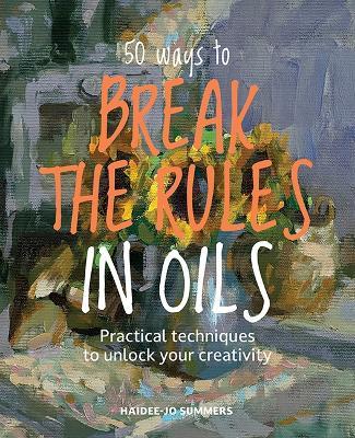 50 Ways To Break the Rules in Oils: Practical Techniques to Unlock Your Creativity - Haidee-Jo Summers - cover