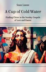 A Cup of Cold Water: Finding Christ in the Sunday Gospels of Lent and Easter