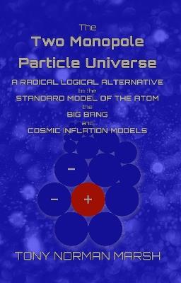 The Two Monopole Particle Universe: A Radical Logical Alternative to the Standard Model of the Atom, the Big Bang and Cosmic Inflation Models - Tony Norman Marsh - cover