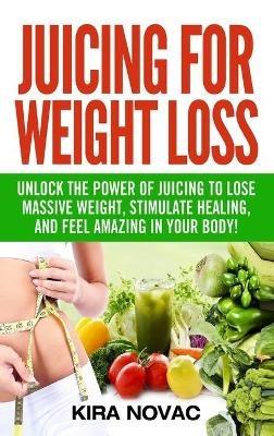 Juicing for Weight Loss: Unlock the Power of Juicing to Lose Massive Weight, Stimulate Healing, and Feel Amazing in Your Body - Kira Novac - cover