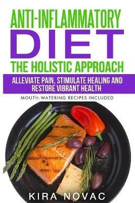 Anti-Inflammatory Diet: The Holistic Approach: Alleviate Pain, Stimulate Healing and Restore Vibrant Health - Kira Novac - cover