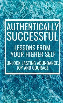Authentically Successful - Lessons from Your Higher Self: Unlock Lasting Abundance, Joy, and Courage! - Elena G Rivers - cover