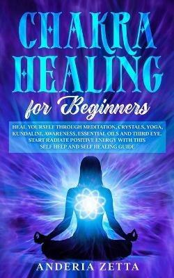 Chakra Healing for Beginners: Heal Yourself through Meditation, Crystals, Yoga, Kundalini, Awareness, Essential Oils and Third Eye.Start Radiate Positive Energy with This Self Help and Self Healing Guide - Anderia Zetta - cover