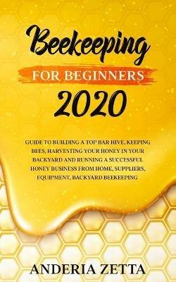 Beekeeping for Beginners 2020: Guide to Building a Top Bar Hive, Keeping Bees, Harvesting Your Honey in Your Backyard and Running a Successful Honey Business from Home, Suppliers, Equipment, Backyard Beekeeping - Anderia Zetta - cover