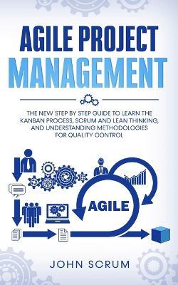 Agile Project Management: The New Step By Step Guide to Learn the Kanban Process, Scrum and Lean Thinking, and Understanding Methodologies for Quality Control - John Scrum - cover