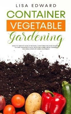 Container Vegetable Gardening: How to Harvest Week After Week, Everything You Need to Know to Start Growing Plants, Fruits and Herbs for All Seasons in a Small Space at Home, Vegetables - Lisa Edward - cover