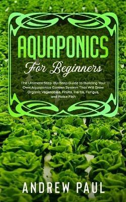 Aquaponics for Beginners: The Ultimate Step-By-Step Guide to Building Your Own Aquaponics Garden System That Will Grow Organic Vegetables, Fruits, Herbs, Fungus, and Raise Fish - Andrew Paul - cover
