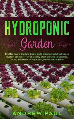 Hydroponic Garden: The Beginner's Guide to Easily Build a Sustainable Hydroponic System at Home. How to Quickly Start Growing Vegetables, Fruits, and Herbs Without Soil, Indoor And Outdoor - Andrew Paul - cover