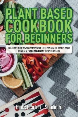 Plant Based Cookbook for Beginners: The Ultimate Guide for Vegan and Vegetarian Eating with Easy and Fast Diet Recipes. (Including 3-Week Meal Plan for Proven Weight Loss). - Blake Henton,Shadia Fu - cover