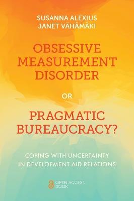 Obsessive Measurement Disorder or Pragmatic Bureaucracy?: Coping with Uncertainty in Development Aid Relations - Susanna Alexius,Janet Vähämäki - cover