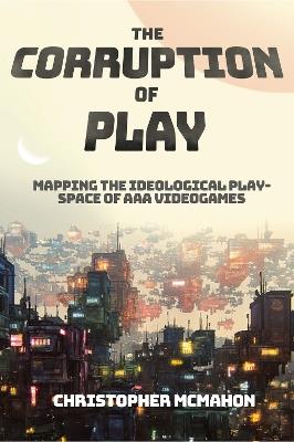 The Corruption of Play: Mapping the Ideological Play-Space of AAA Videogames - Christopher McMahon - cover