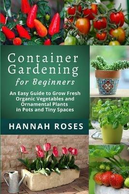 CONTAINER GARDENING for Beginners: An Easy Guide to Grow Fresh Organic Vegetables and Ornamental Plants in Pots and Tiny Spaces - Hannah Roses - cover