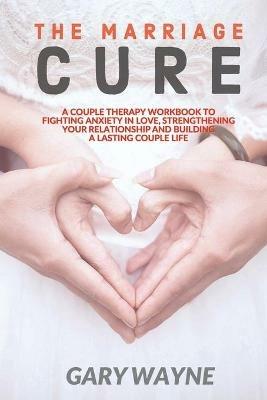 The Marriage Cure: A Couple Therapy Workbook to Fighting Anxiety in Love, Strengthening Your Relationship and Building a Lasting Couple Life - Gary Wayne - cover