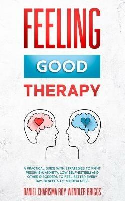 Feeling Good Therapy: A Practical Guide with Strategies to Fight Pessimism, Anxiety, Low Self-Esteem and Other Disorders to Feel Better Every Day, Benefits Of Mindfulness - Daniel Charisma Roy Wendler Briggs - cover