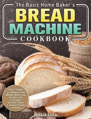 The Basic Home Baker's Bread Machine Cookbook: Super Simple, Traditional and Mouth-Watering Recipes for Everyone to Bake Their Favorite Bread at Home - Jack Little - cover