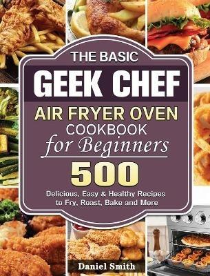 The Basic Geek Chef Air Fryer Oven Cookbook for Beginners: 500 Delicious, Easy & Healthy Recipes to Fry, Roast, Bake and More - Daniel Smith - cover