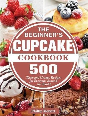 The Beginner's Cupcake Cookbook: 500 Tasty and Unique Recipes for Everyone Around the World - Phillip Merritt - cover