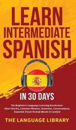 Learn Intermediate Spanish In 30 Days: The Beginners Language Learning Accelerator- Short Stories, Common Phrases, Grammar, Conversations, Essential Travel Terms& Words In Context