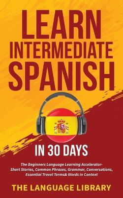 Learn Intermediate Spanish In 30 Days: The Beginners Language Learning Accelerator- Short Stories, Common Phrases, Grammar, Conversations, Essential Travel Terms& Words In Context - The Language Library - cover