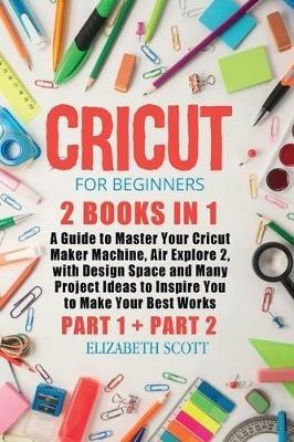 Cricut for Beginners: 2 Books in 1: A Guide to Master Your Cricut Maker Machine, Air Explore 2, with Design Space and Many Project Ideas to Inspire You to Make Your Best Works (Part 1 and Part 2) - Elizabeth Scott - cover