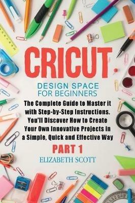 Cricut Design Space for Beginners: The Complete Guide to Master it with Step-by-Step Instructions. You'll Discover How to Create Your Own Innovative Projects in a Simple, Quick and Effective Way (Part 1) - Elizabeth Scott - cover