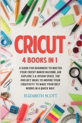 Cricut: 4 Books in 1: A Guide for Beginners to Master Your Cricut Maker Machine, Air Explore 2 & Design Space. The Project Ideas to Inspire Your Creativity to Make Your Best Works in a quick way - Elizabeth Scott - cover