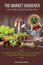 The Market Gardener for Beginners: The Authentic Step by Step Guide to Grow Your Country or City Garden, Growing Vegetables and Fruit Plants with Natural Nutrients and Essential Techniques