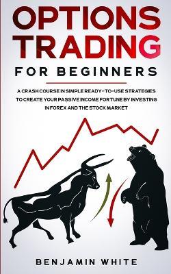 Options Trading for Beginners: A Crash Course in Simple Ready-to-Use Strategies to Create Your Passive Income Fortune by Investing in Forex and the Stock Market - Benjamin White - cover