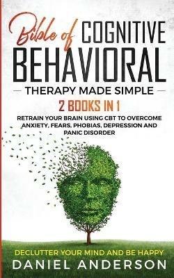 The Bible of Cognitive Behavioral Therapy Made Simple: 2 books in 1: Retrain Your Brain Using CBT to Overcome Anxiety, Fears, Phobias, Depression and Panic Disorder - Declutter Your Mind and Be Happy - Daniel Anderson - cover