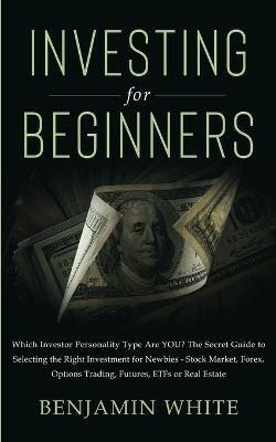 Investing for Beginners: Which Investor Personality Type Are YOU? The Secret Guide to Selecting the Right Investment for Newbies - Stock Market, Forex, Options Trading, Futures, ETFs or Real Estate - Benjamin White - cover