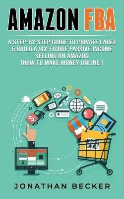 Amazon FBA: A Step-By-Step Guide to Private Label & Build a Six-Figure Passive Income Selling on Amazon (how to make money online) - Jonathan Becker - cover