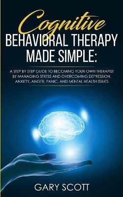 Cognitive Behavioral Therapy Made Simple: A Step by Step Guide to Becoming Your OWN Therapist by Managing Stress and Overcoming Depression, Anxiety, Anger, Panic, and Mental Health Issues - Gary Scott - cover