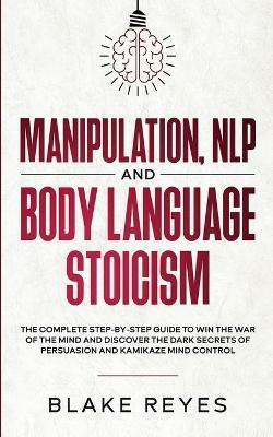 Manipulation, NLP and Body Language Stoicism: The Complete Step-by-Step Guide to Win the War of the Mind and Discover the Dark Secrets of Persuasion and Kamikaze Mind Control - Bl?ke Reyes - cover