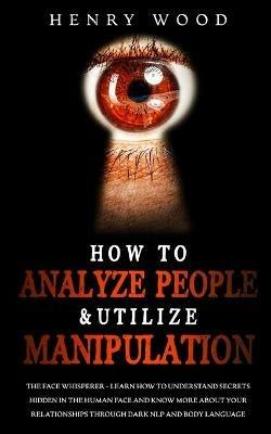 How to Analyze People & Utilize Manipulation: The Face Whisperer - Learn How to Understand Secrets Hidden in the Human Face and Know More about Your Relationships through Dark NLP and Body Language - Henry Wood - cover