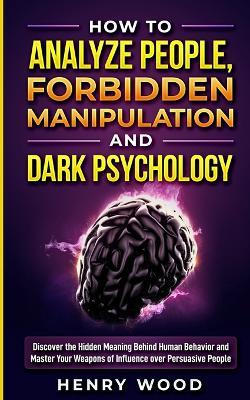 How to Analyze People, Forbidden Manipulation and Dark Psychology: Discover the Hidden Meaning Behind Human Behavior and Master Your Weapons of Influence over Persuasive People - Henry Wood - cover