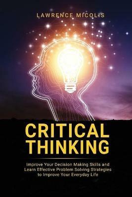 Critical Thinking: Improve Your Decision Making Skills and Learn Effective Problem Solving Strategies to Improve Your Everyday Life - Lawrence Micolis - cover