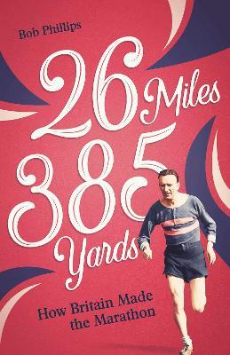 26 Miles 385 Yards: How Britain Made the Marathon and Other Tales of the Torrid Tarmac - Bob Phillips - cover