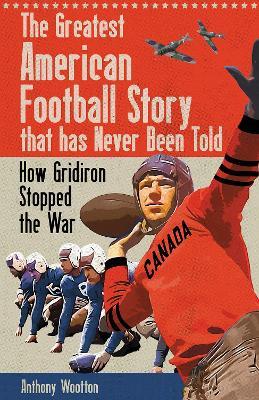 The Greatest American Football Story that has Never Been Told: How Gridiron Stopped the War - Anthony Wootton - cover