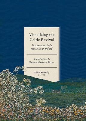 Visualizing the Celtic Revival: The Arts and Crafts movement in Ireland - selected writings by Nicola Gordon Bowe - cover