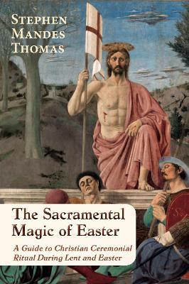 The Sacramental Magic of Easter: A Guide to Christian Ceremonial Ritual During Lent and Easter - Stephen Mandes Thomas - cover